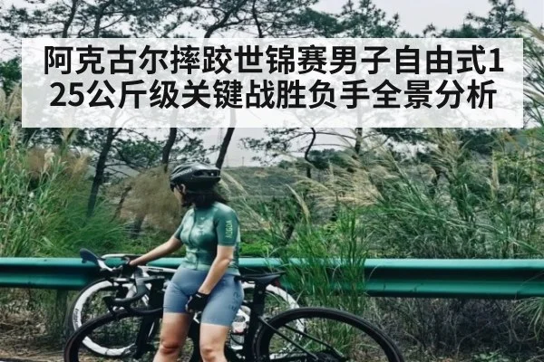 阿克古尔摔跤世锦赛男子自由式125公斤级关键战胜负手全景分析